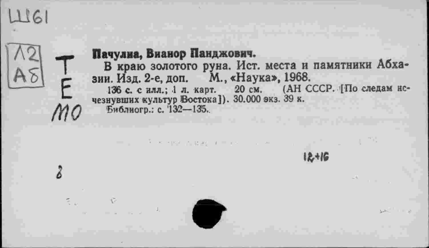 ﻿Ш6І
/ПО
Пачулиа, Вианор Панджович.
В краю золотого руна. Ист. места и памятники Абхазии. Изд. 2-е, доп. М., «Наука», 1968.
136 с. с илл.; 1 л. карт. 20 см. (АН СССР. [По следам нс чезнувших культур Востока]). 30.000 экз. 39 к.
‘Библиогр.: с. '132—135.,
lfc+16